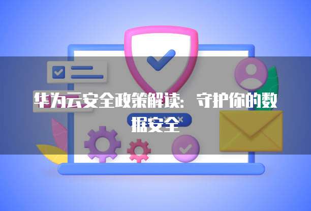 华为云安全政策解读:守护你的数据安全
