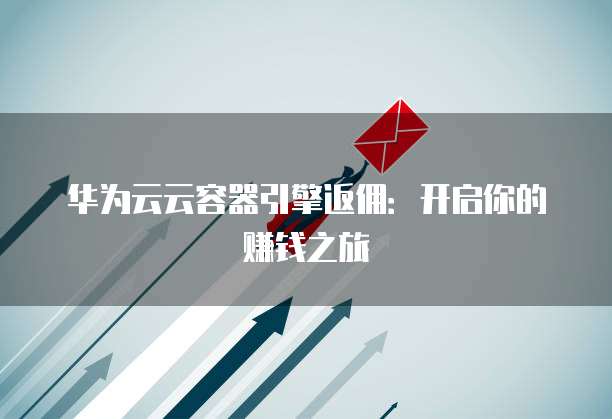 华为云云容器引擎返佣：开启你的赚钱之旅