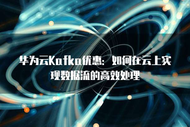华为云Kafka优惠:如何在云上实现数据流的高效处理