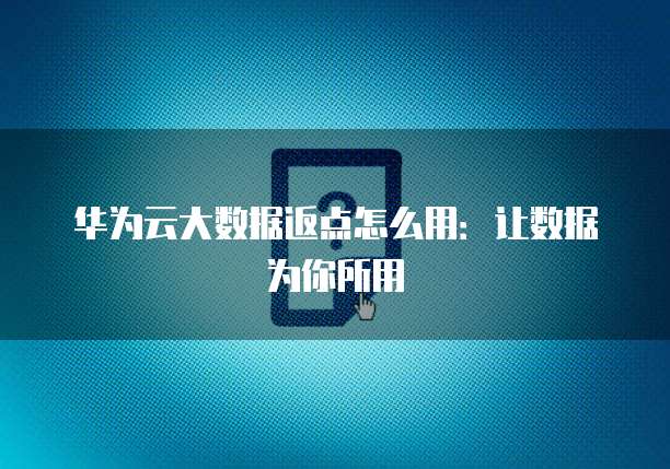 华为云大数据返点怎么用:让数据为你所用