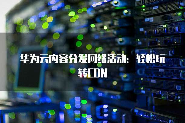 华为云内容分发网络活动:轻松玩转CDN