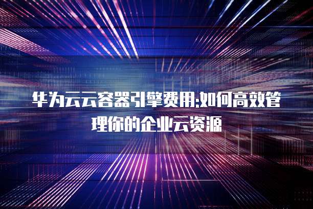 华为云云容器引擎费用:如何高效管理你的企业云资源