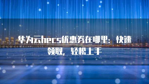 华为云hecs优惠券在哪里:快速领取,轻松上手