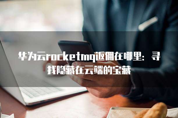 华为云rocketmq返佣在哪里:寻找隐藏在云端的宝藏