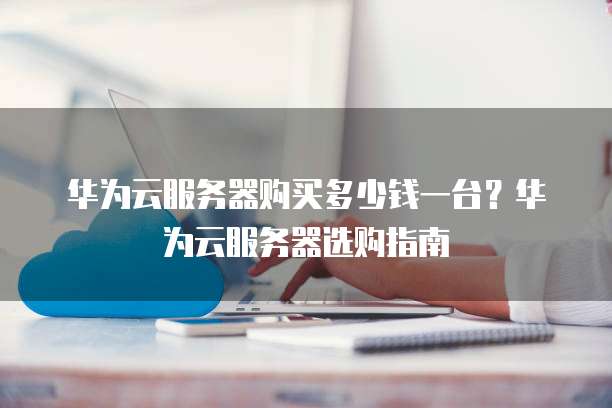 华为云服务器购买多少钱一台?华为云服务器选购指南