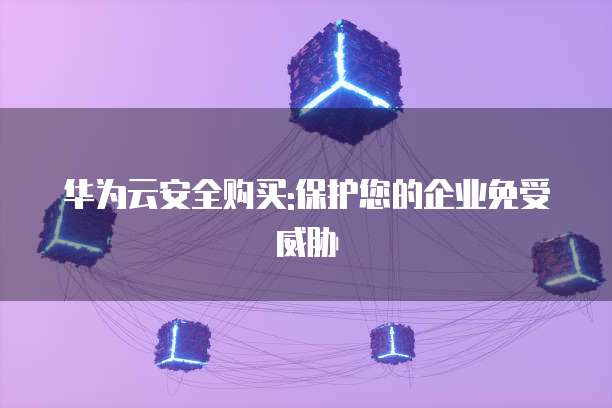 华为云安全购买:保护您的企业免受威胁