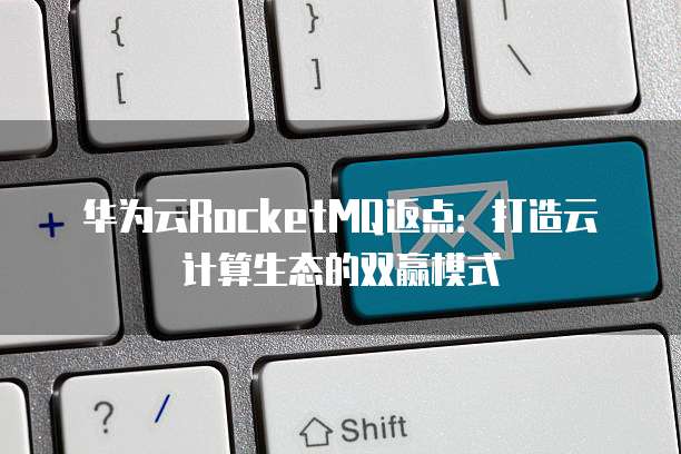 华为云RocketMQ返点:打造云计算生态的双赢模式