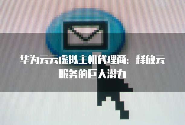 华为云云虚拟主机代理商:释放云服务的巨大潜力