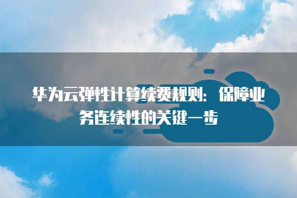 华为云弹性计算续费规则：保障业务连续性的关键一步