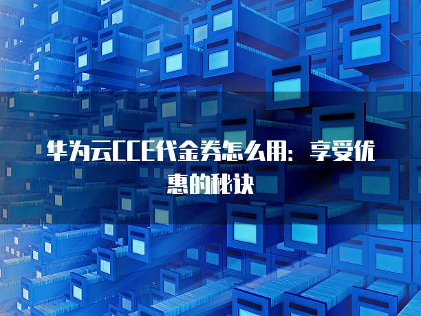 华为云CCE代金券怎么用:享受优惠的秘诀