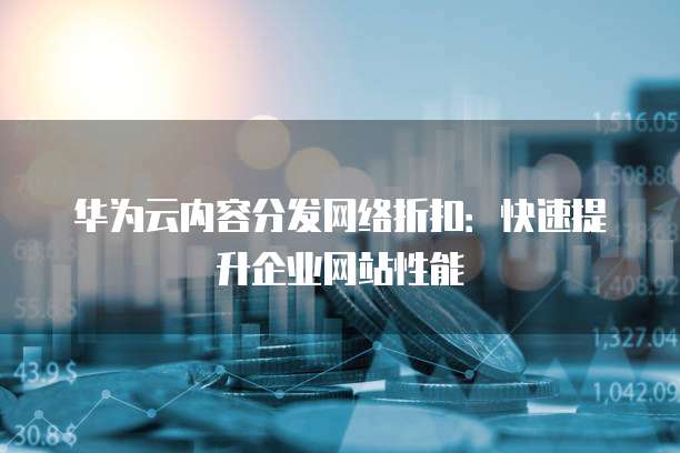 华为云内容分发网络折扣:快速提升企业网站性能