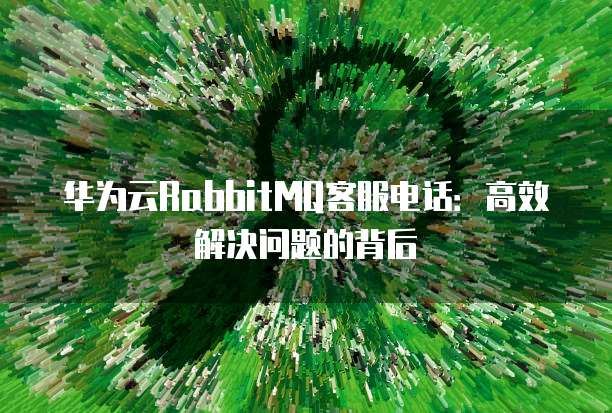 华为云RabbitMQ客服电话:高效解决问题的背后
