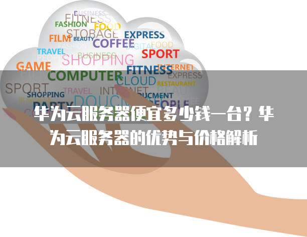 华为云服务器便宜多少钱一台?华为云服务器的优势与价格解析