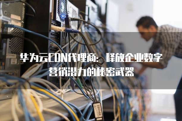 华为云CDN代理商:释放企业数字营销潜力的秘密武器