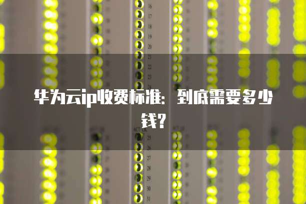 华为云ip收费标准:到底需要多少钱?