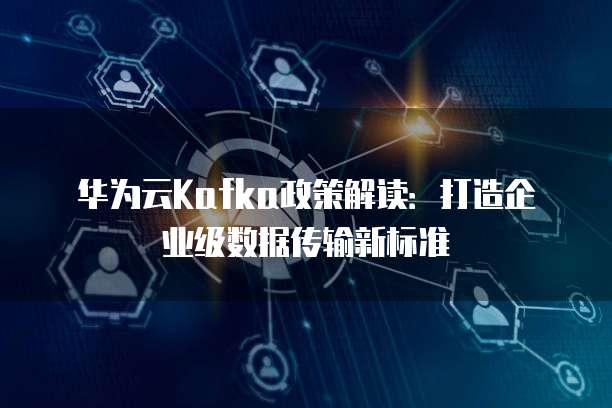 华为云Kafka政策解读:打造企业级数据传输新标准