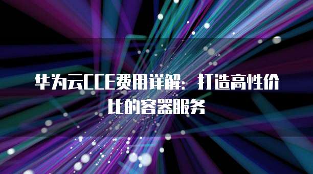 华为云CCE费用详解:打造高性价比的容器服务
