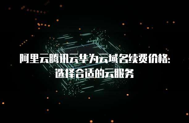 阿里云腾讯云华为云域名续费价格:选择合适的云服务