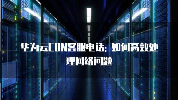 华为云CDN客服电话: 如何高效处理网络问题