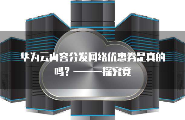 华为云内容分发网络优惠券是真的吗?——一探究竟
