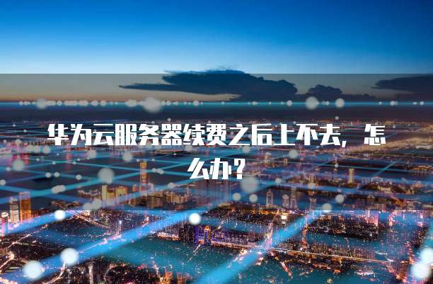 华为云服务器续费之后上不去,怎么办?