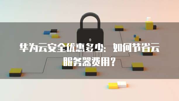华为云安全优惠多少:如何节省云服务器费用?