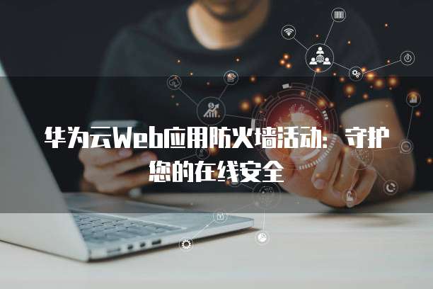 华为云Web应用防火墙活动:守护您的在线安全