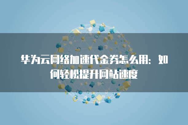 华为云网络加速代金券怎么用:如何轻松提升网站速度