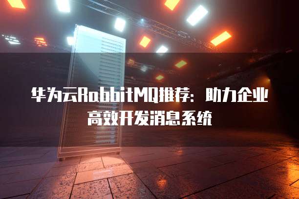 华为云RabbitMQ推荐:助力企业高效开发消息系统