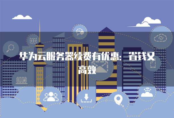 华为云服务器续费有优惠:省钱又高效
