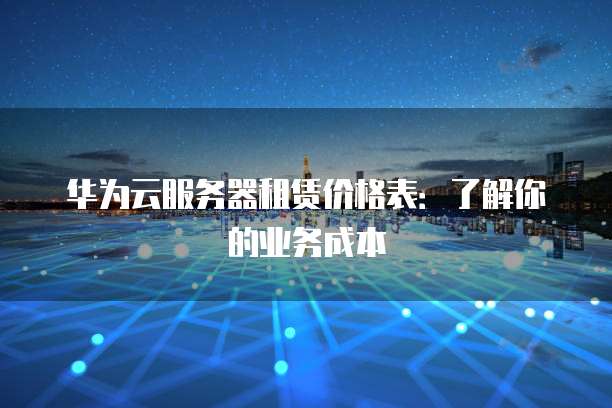 华为云服务器租赁价格表:了解你的业务成本