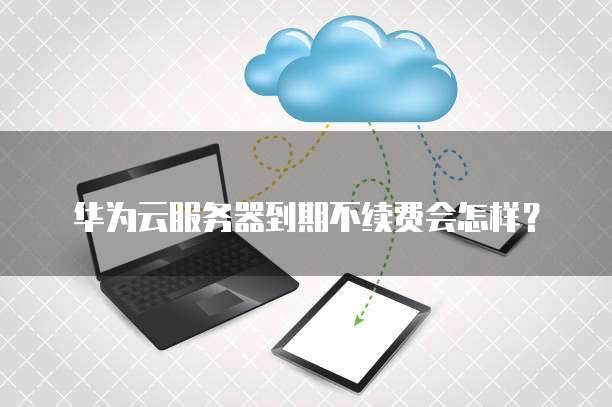 华为云服务器到期不续费会怎样?