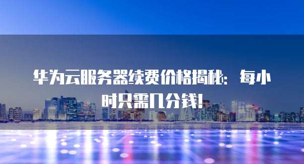 华为云服务器续费价格揭秘:每小时只需几分钱!
