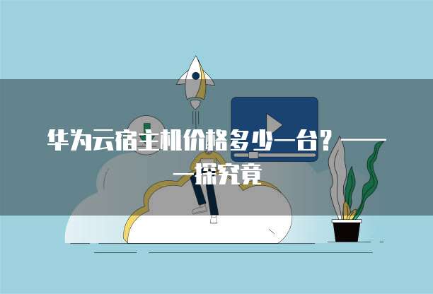 华为云宿主机价格多少一台?——一探究竟