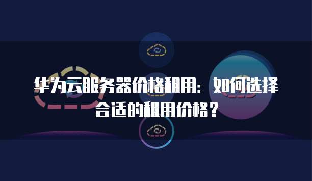 华为云服务器价格租用:如何选择合适的租用价格?