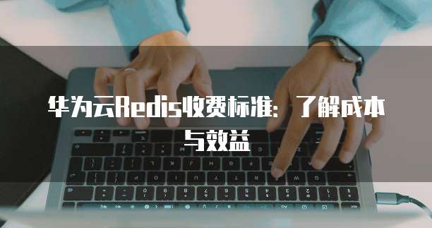 华为云Redis收费标准:了解成本与效益