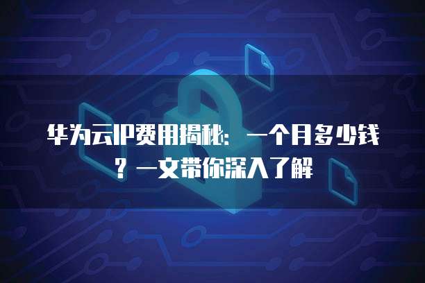华为云IP费用揭秘:一个月多少钱?一文带你深入了解