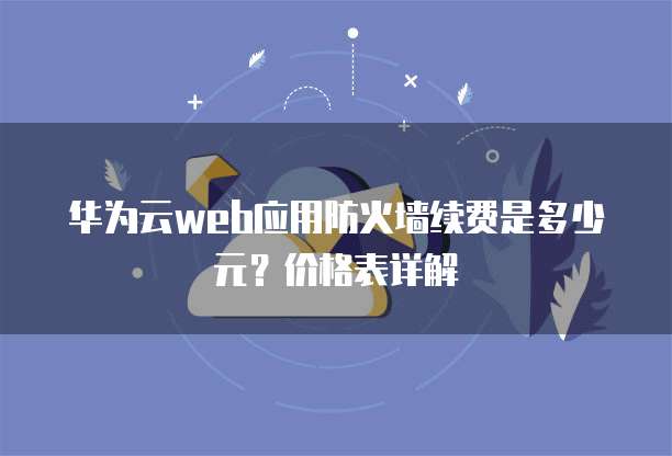 华为云web应用防火墙续费是多少元？价格表详解