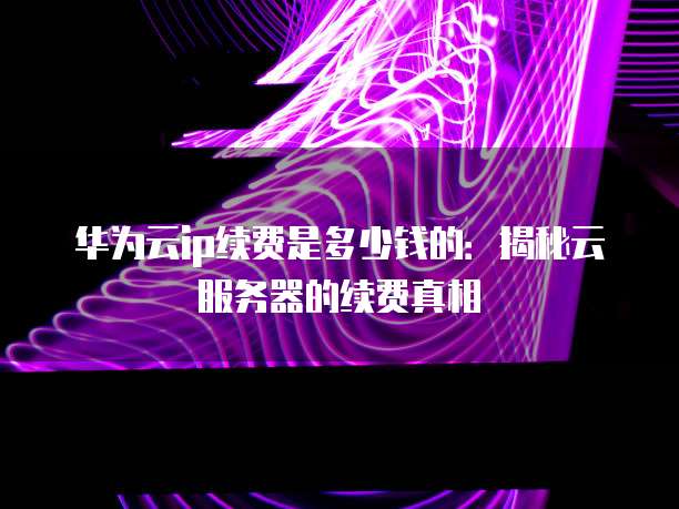 华为云ip续费是多少钱的：揭秘云服务器的续费真相