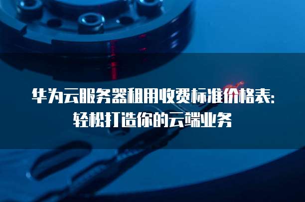 华为云服务器租用收费标准价格表:轻松打造你的云端业务
