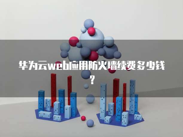华为云web应用防火墙续费多少钱?