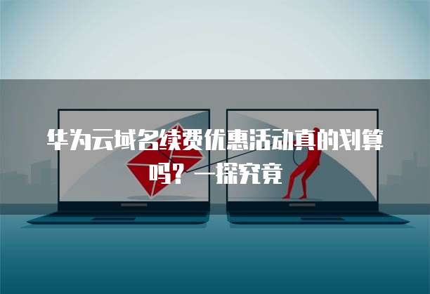 华为云域名续费优惠活动真的划算吗?一探究竟
