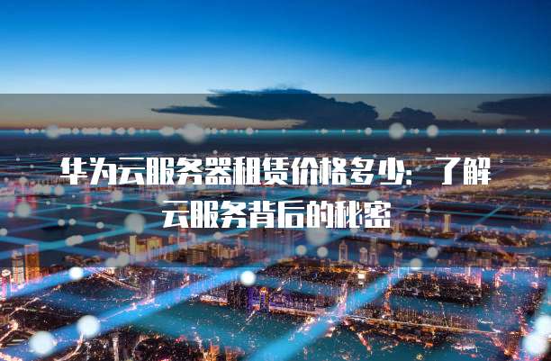 华为云服务器租赁价格多少:了解云服务背后的秘密