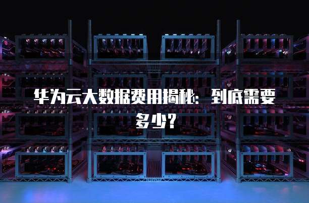 华为云大数据费用揭秘:到底需要多少?