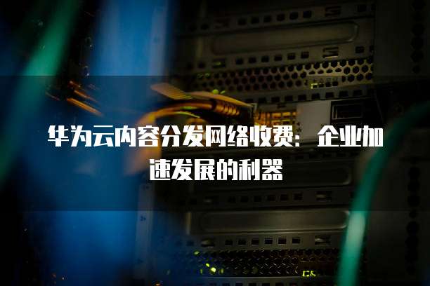 华为云内容分发网络收费:企业加速发展的利器