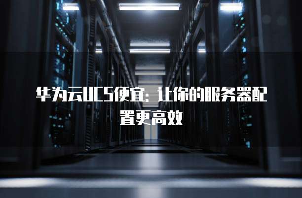 华为云UCS便宜: 让你的服务器配置更高效