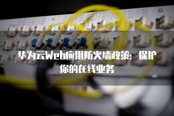 华为云Web应用防火墙政策:保护你的在线业务