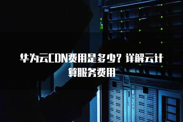华为云CDN费用是多少?详解云计算服务费用