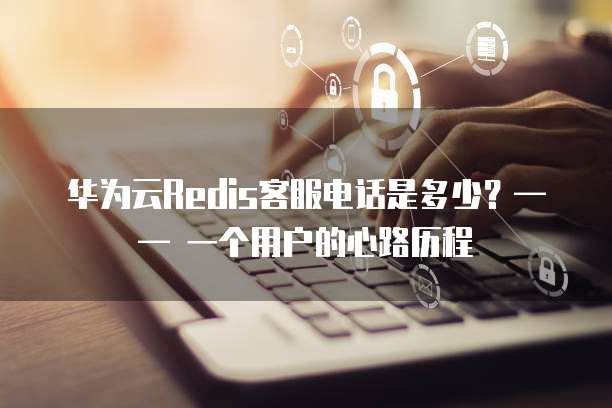 华为云Redis客服电话是多少？&mdash;&mdash; 一个用户的心路历程