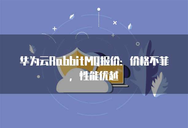 华为云RabbitMQ报价:价格不菲,性能优越